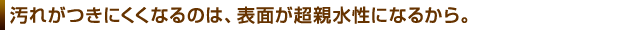 汚れがつきにくくなるのは、表面が超親水性になるから。